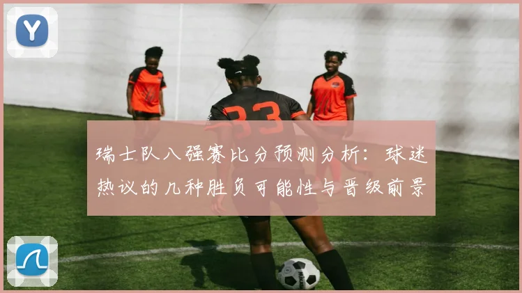 瑞士队八强赛比分预测分析：球迷热议的几种胜负可能性与晋级前景