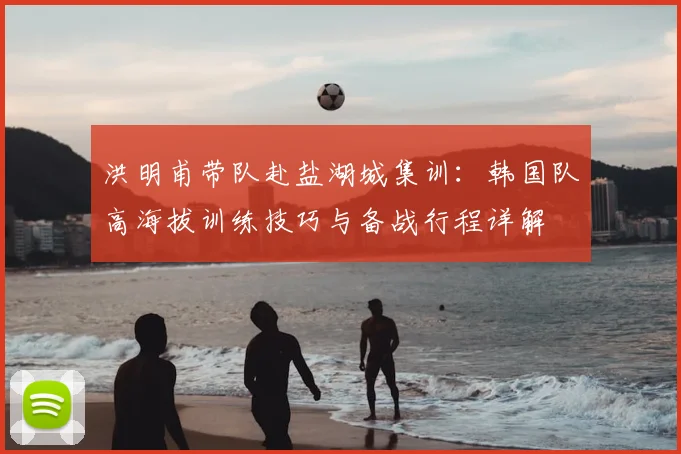 洪明甫带队赴盐湖城集训:韩国队高海拔训练技巧与备战行程详解