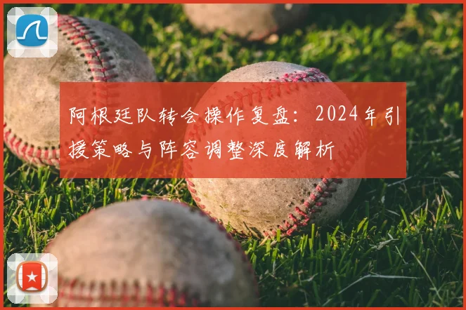 阿根廷队转会操作复盘:2024年引援策略与阵容调整深度解析